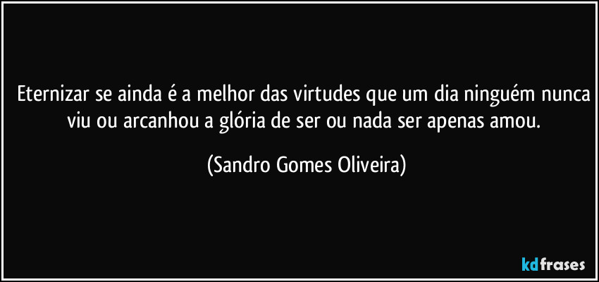 Eternizar se ainda é a melhor das virtudes que um dia ninguém nunca viu ou arcanhou a glória de ser ou nada ser apenas amou. (Sandro Gomes Oliveira)