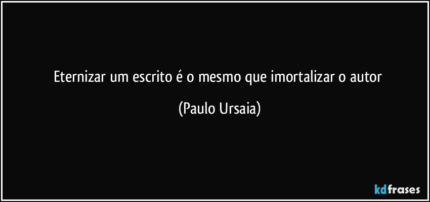 Eternizar um escrito é o mesmo que imortalizar o autor (Paulo Ursaia)