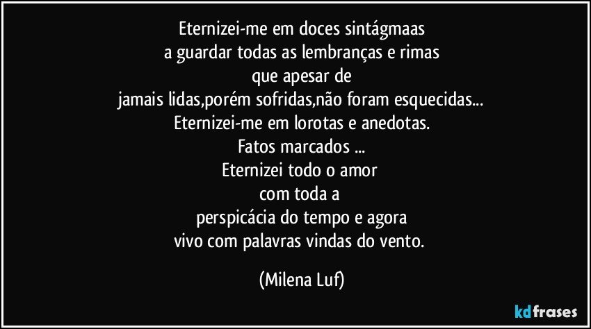 Eternizei-me em doces sintágmaas
a guardar todas as lembranças e rimas
que apesar de
jamais lidas,porém sofridas,não foram esquecidas...
Eternizei-me em lorotas e anedotas.
Fatos marcados ...
Eternizei todo o amor 
com toda a 
perspicácia do tempo e agora
vivo com palavras vindas do vento. (Milena Luf)