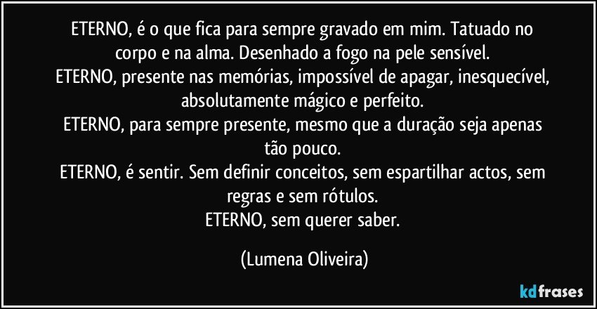 ETERNO, é o que fica para sempre gravado em mim. Tatuado no corpo e na alma. Desenhado a fogo na pele sensível. 
ETERNO, presente nas memórias, impossível de apagar, inesquecível, absolutamente mágico e perfeito. 
ETERNO, para sempre presente, mesmo que a duração seja apenas tão pouco. 
ETERNO, é sentir. Sem definir conceitos, sem espartilhar actos, sem regras e sem rótulos. 
ETERNO, sem querer saber. (Lumena Oliveira)