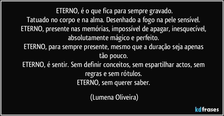 ETERNO, é o que fica para sempre gravado.
Tatuado no corpo e na alma. Desenhado a fogo na pele sensível. 
ETERNO, presente nas memórias, impossível de apagar, inesquecível, absolutamente mágico e perfeito. 
ETERNO, para sempre presente, mesmo que a duração seja apenas tão pouco. 
ETERNO, é sentir. Sem definir conceitos, sem espartilhar actos, sem regras e sem rótulos. 
ETERNO, sem querer saber. (Lumena Oliveira)