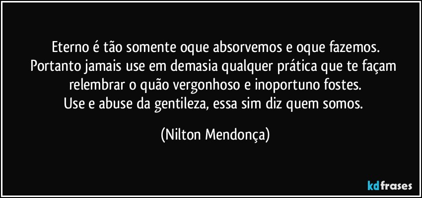 Eterno é tão somente oque absorvemos e oque fazemos.
Portanto jamais use em demasia qualquer prática que te façam relembrar o quão vergonhoso e inoportuno fostes.
Use e abuse da gentileza, essa sim diz quem somos. (Nilton Mendonça)