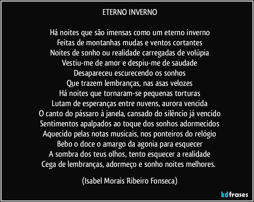 ETERNO INVERNO

Há noites que são imensas como um eterno inverno
Feitas de montanhas mudas e ventos cortantes
Noites de sonho ou realidade carregadas de volúpia
Vestiu-me de amor e despiu-me de saudade
Desapareceu escurecendo os sonhos
Que trazem lembranças, nas asas velozes
Há noites que tornaram-se pequenas torturas
Lutam de esperanças entre nuvens, aurora vencida
O canto do pássaro à janela, cansado do silêncio já vencido
Sentimentos apalpados ao toque dos sonhos adormecidos
Aquecido pelas notas musicais, nos ponteiros do relógio
Bebo o doce o amargo da agonia para esquecer
A sombra dos teus olhos, tento esquecer a realidade
Cega de lembranças, adormeço e sonho noites melhores. (Isabel Morais Ribeiro Fonseca)