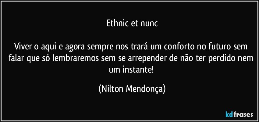 ethnic et nunc

Viver o aqui e agora sempre nos trará um conforto no futuro sem falar que só lembraremos sem se arrepender de não ter perdido nem um instante! (Nilton Mendonça)