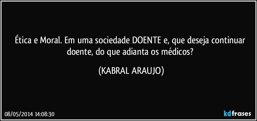 Ética e Moral. Em uma sociedade DOENTE e, que deseja continuar doente, do que adianta os médicos? (KABRAL ARAUJO)