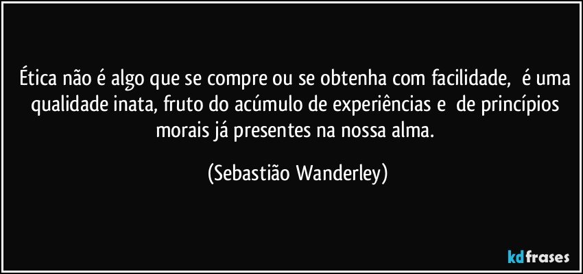 Ética não é algo que se compre ou se obtenha com facilidade, é uma qualidade inata, fruto do acúmulo de experiências e de princípios morais já presentes na nossa alma. (Sebastião Wanderley)