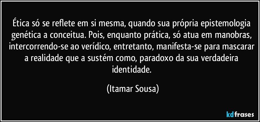 Ética só se reflete em si mesma, quando sua própria epistemologia genética a conceitua. Pois, enquanto prática, só atua em manobras, intercorrendo-se ao verídico, entretanto, manifesta-se para mascarar a realidade que a sustém como, paradoxo da sua verdadeira identidade. (Itamar Sousa)