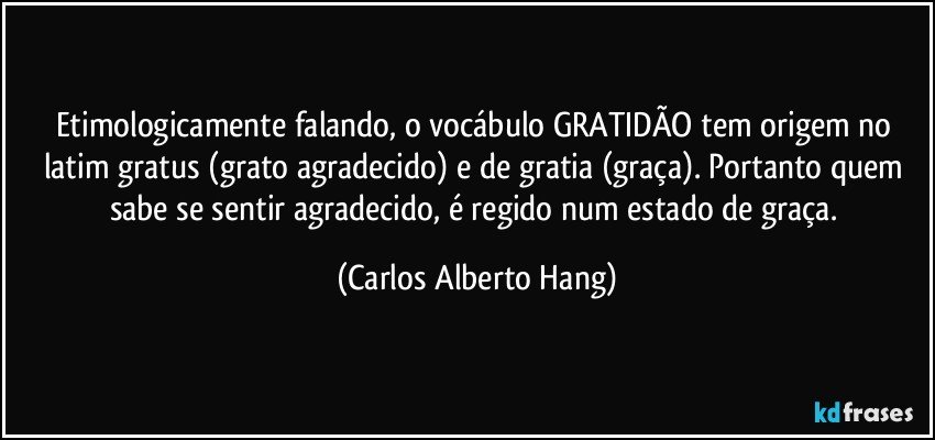 Etimologicamente falando, o vocábulo GRATIDÃO tem origem no latim gratus (grato/agradecido) e de gratia (graça). Portanto quem sabe se sentir agradecido, é regido num estado de graça. (Carlos Alberto Hang)