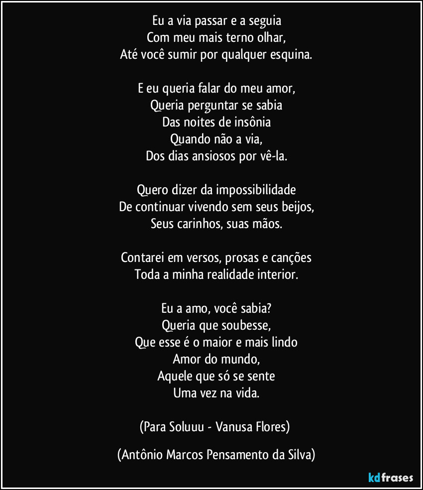 Eu a via passar e a seguia
Com meu mais terno olhar,
Até você sumir por qualquer esquina.

E eu queria falar do meu amor,
Queria perguntar se sabia
Das noites de insônia
Quando não a via,
Dos dias ansiosos por vê-la.

Quero dizer da impossibilidade
De continuar vivendo sem seus beijos,
Seus carinhos, suas mãos.

Contarei em versos, prosas e canções
Toda a minha realidade interior.

Eu a amo, você sabia?
Queria que soubesse,
Que esse é o maior e mais lindo
Amor do mundo,
Aquele que só se sente
Uma vez na vida.

(Para Soluuu - Vanusa Flores) (Antônio Marcos Pensamento da Silva)