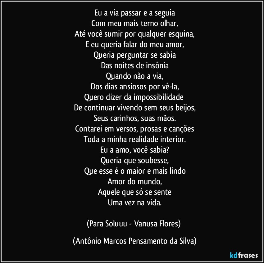 Eu a via passar e a seguia
Com meu mais terno olhar,
Até você sumir por qualquer esquina,
E eu queria falar do meu amor,
Queria perguntar se sabia
Das noites de insônia
Quando não a via,
Dos dias ansiosos por vê-la,
Quero dizer da impossibilidade 
De continuar vivendo sem seus beijos,
Seus carinhos, suas mãos.
Contarei em versos, prosas e canções
Toda a minha realidade interior.
Eu a amo, você sabia?
Queria que soubesse,
Que esse é o maior e mais lindo
Amor do mundo,
Aquele que só se sente
Uma vez na vida.

(Para Soluuu - Vanusa Flores) (Antônio Marcos Pensamento da Silva)