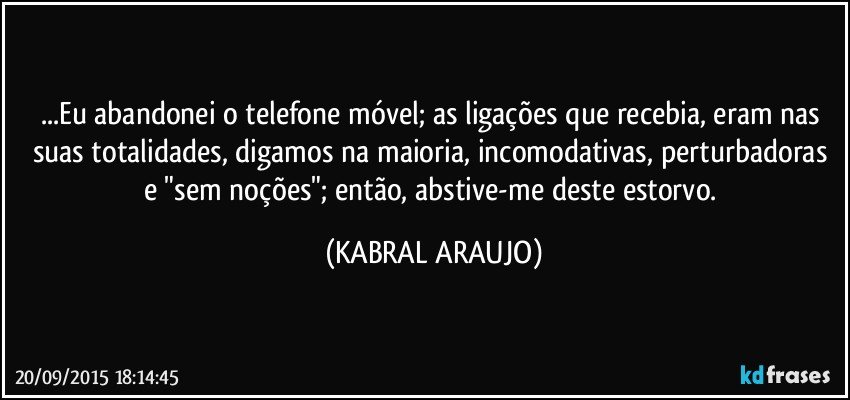 ...Eu abandonei o telefone móvel; as ligações que recebia, eram nas suas totalidades, digamos na maioria, incomodativas, perturbadoras e "sem noções"; então, abstive-me deste estorvo. (KABRAL ARAUJO)