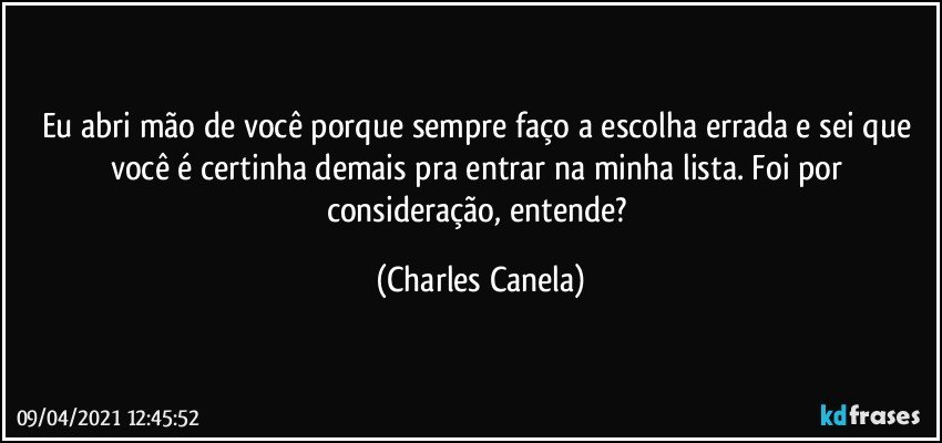 Eu abri mão de você porque sempre faço a escolha errada e sei que você é certinha demais pra entrar na minha lista. Foi por consideração, entende? (Charles Canela)