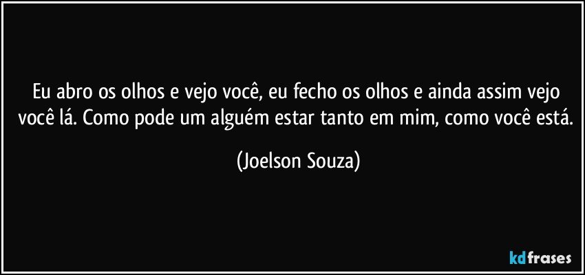 Eu abro os olhos e vejo você, eu fecho os olhos e ainda assim vejo você lá. Como pode um alguém estar tanto em mim, como você está. (Joelson Souza)