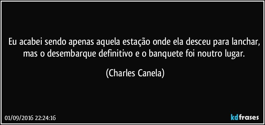 Eu acabei sendo apenas aquela estação onde ela desceu para lanchar, mas o desembarque definitivo e o banquete foi noutro lugar. (Charles Canela)