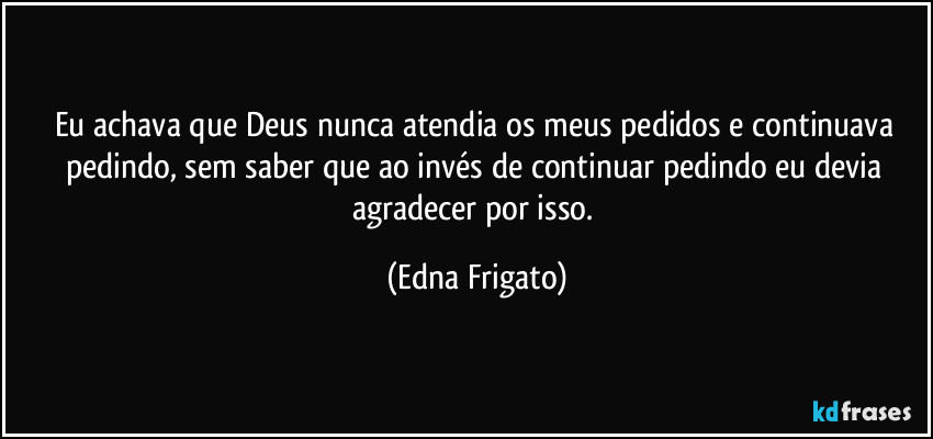 Eu achava que Deus nunca atendia os meus pedidos e continuava pedindo, sem saber que ao invés de continuar pedindo eu devia agradecer por isso. (Edna Frigato)