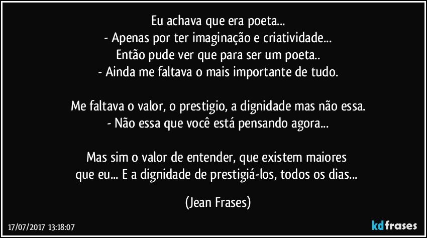 Eu achava que era poeta...
- Apenas por ter imaginação e criatividade...
Então pude ver que para ser um poeta..
- Ainda me faltava o mais importante de tudo.

Me faltava o valor, o prestigio, a dignidade mas não essa.
- Não essa que você está pensando agora...

Mas sim o valor de entender, que existem maiores 
que eu... E a dignidade de prestigiá-los, todos os dias... (Jean Frases)