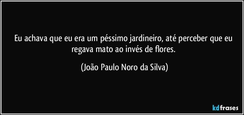 Eu achava que eu era um péssimo jardineiro, até perceber que eu regava mato ao invés de flores. (João Paulo Noro da Silva)