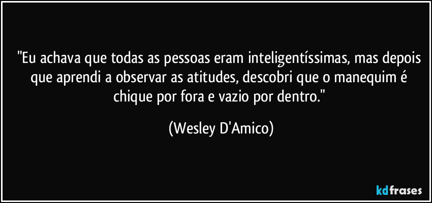 "Eu achava que todas as pessoas eram inteligentíssimas, mas depois que aprendi a observar as atitudes, descobri que o manequim é chique por fora e vazio por dentro." (Wesley D'Amico)