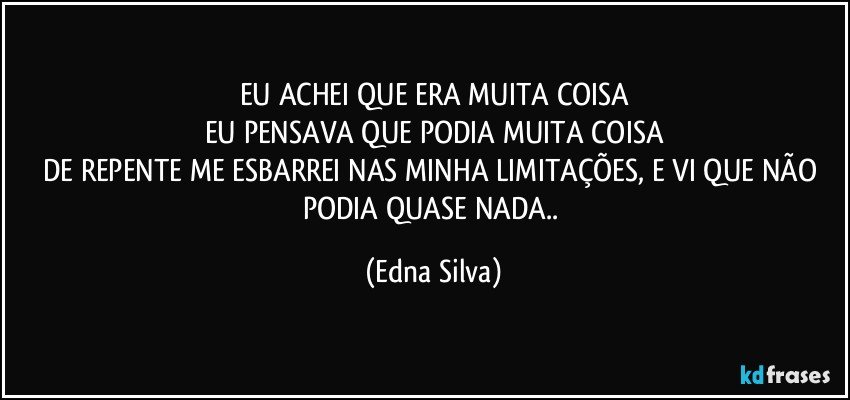 EU ACHEI QUE ERA MUITA COISA
EU PENSAVA QUE PODIA MUITA COISA
DE REPENTE ME ESBARREI NAS MINHA LIMITAÇÕES, E VI QUE NÃO PODIA QUASE NADA.. (Edna Silva)