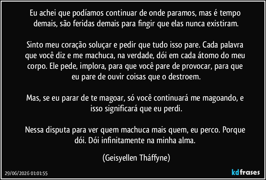 Eu achei que podíamos continuar de onde paramos, mas é tempo demais, são feridas demais para fingir que elas nunca existiram.

Sinto meu coração soluçar e pedir que tudo isso pare. Cada palavra que você diz e me machuca, na verdade, dói em cada átomo do meu corpo. Ele pede, implora, para que você pare de provocar, para que eu pare de ouvir coisas que o destroem.

Mas, se eu parar de te magoar, só você continuará me magoando, e isso significará que eu perdi.

Nessa disputa para ver quem machuca mais quem, eu perco. Porque dói. Dói infinitamente na minha alma. (Geisyellen Tháffyne)