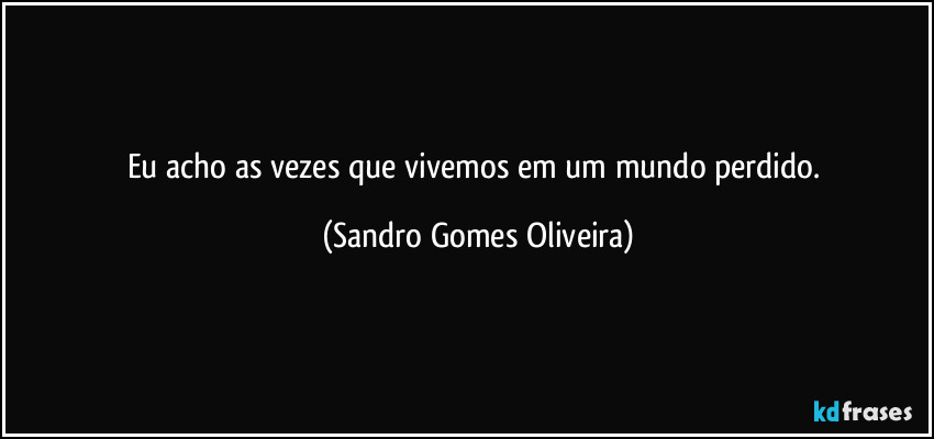 Eu acho as vezes que vivemos em um mundo perdido. (Sandro Gomes Oliveira)