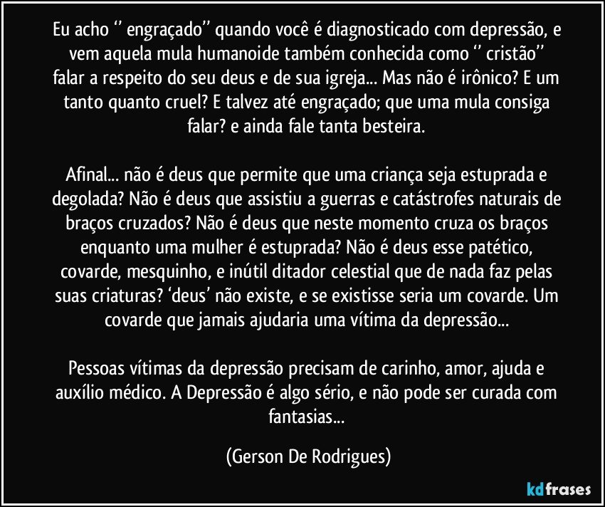 Eu acho ‘’ engraçado’’ quando você é diagnosticado com depressão, e vem aquela mula humanoide também conhecida como ‘’ cristão’’ falar a respeito do seu deus e de sua igreja... Mas não é irônico? E um tanto quanto cruel? E talvez até engraçado; que uma mula consiga falar? e ainda fale tanta besteira. 

Afinal... não é deus que permite que uma criança seja estuprada e degolada? Não é deus que assistiu a guerras e catástrofes naturais de braços cruzados? Não é deus que neste momento cruza os braços enquanto uma mulher é estuprada? Não é deus esse patético, covarde, mesquinho, e inútil ditador celestial que de nada faz pelas suas criaturas? ‘deus’ não existe, e se existisse seria um covarde. Um covarde que jamais ajudaria uma vítima da depressão... 

Pessoas vítimas da depressão precisam de carinho, amor, ajuda e auxílio médico. A Depressão é algo sério, e não pode ser curada com fantasias... (Gerson De Rodrigues)