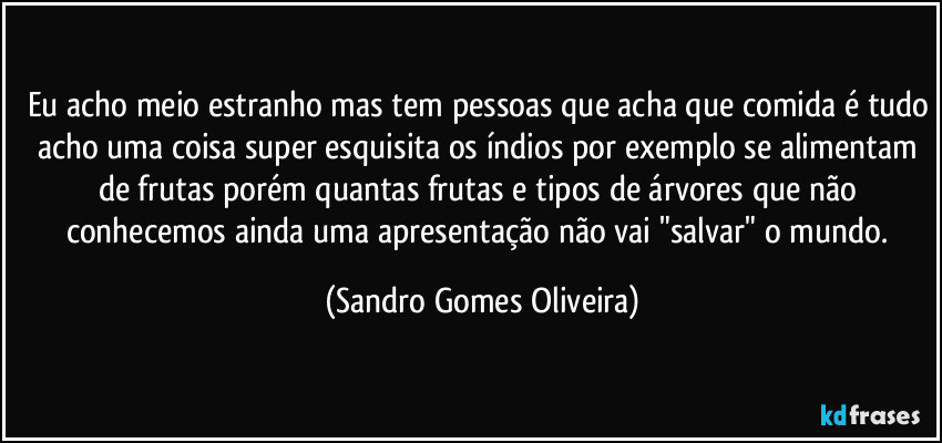 Eu acho meio estranho mas tem pessoas que acha que comida é tudo acho uma coisa super esquisita os índios por exemplo se alimentam de frutas porém quantas frutas e tipos de árvores que não conhecemos ainda uma apresentação não vai "salvar" o mundo. (Sandro Gomes Oliveira)