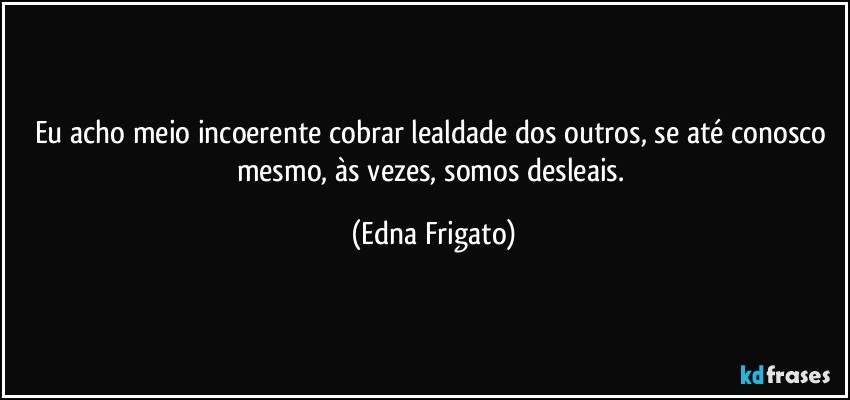 Eu acho meio incoerente cobrar lealdade dos outros, se até conosco mesmo, às vezes, somos desleais. (Edna Frigato)