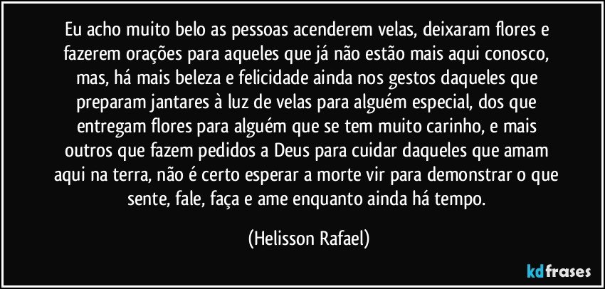 Eu acho muito belo as pessoas acenderem velas, deixaram flores e fazerem orações para aqueles que já não estão mais aqui conosco, mas, há mais beleza e felicidade ainda nos gestos daqueles que preparam jantares à luz de velas para alguém especial, dos que entregam flores para alguém que se tem muito carinho, e mais outros que fazem pedidos a Deus para cuidar daqueles que amam aqui na terra, não é certo esperar a morte vir para demonstrar o que sente, fale, faça e ame enquanto ainda há tempo. (Helisson Rafael)