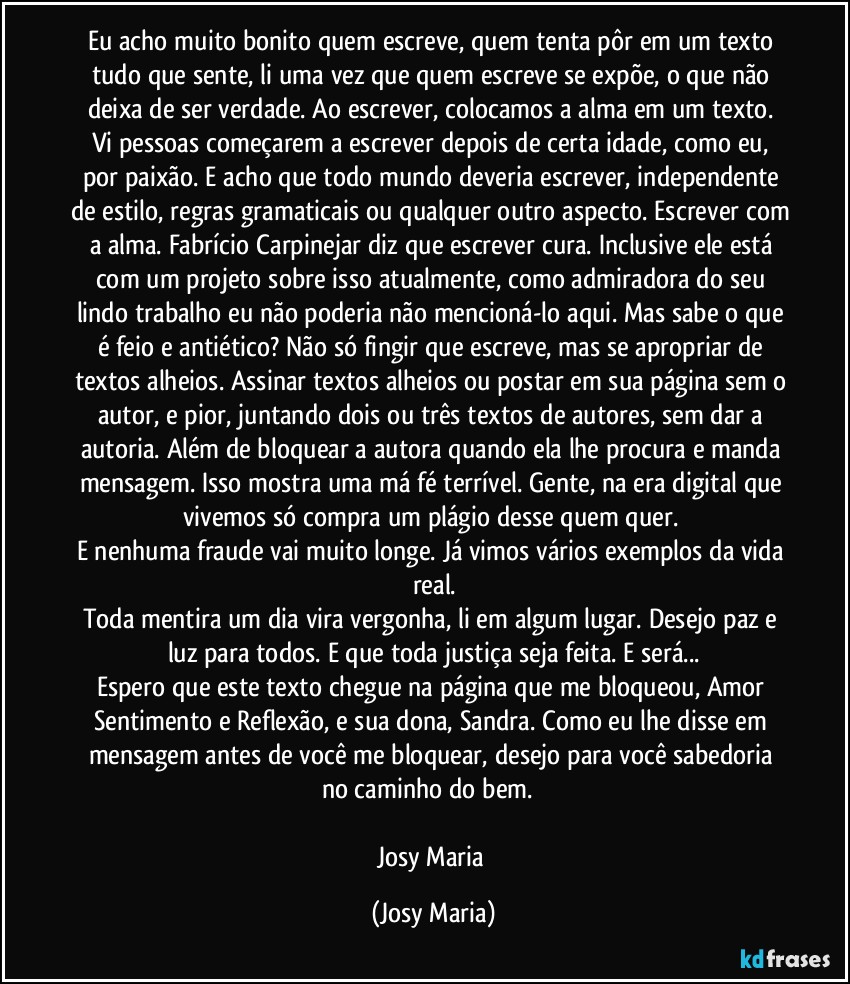 Eu acho muito bonito quem escreve, quem tenta pôr em um texto tudo que sente, li uma vez que quem escreve se expõe,  o que não deixa de ser verdade. Ao escrever,  colocamos a alma em um texto. Vi pessoas começarem a escrever depois de certa idade, como eu, por paixão. E acho que todo mundo deveria escrever, independente de estilo, regras gramaticais ou qualquer outro aspecto. Escrever com a alma. Fabrício Carpinejar diz que escrever cura. Inclusive ele está com um projeto sobre isso atualmente,  como admiradora do seu lindo trabalho eu não poderia não mencioná-lo aqui. Mas sabe o que é feio e antiético? Não só fingir que escreve, mas se apropriar de textos alheios. Assinar textos alheios ou postar em sua página sem o autor, e pior, juntando dois ou três textos de autores, sem dar a autoria. Além de bloquear a autora quando ela lhe procura e manda mensagem. Isso mostra uma má fé terrível.  Gente,  na era digital que vivemos só compra um plágio desse quem quer. 
E nenhuma fraude vai muito longe. Já vimos vários exemplos da vida real.
Toda mentira um dia vira vergonha, li em algum lugar. Desejo paz e luz para todos. E que toda justiça seja feita. E será...
Espero que este texto chegue na página que me bloqueou, Amor Sentimento e Reflexão,  e sua dona, Sandra. Como eu lhe disse em mensagem antes de você me bloquear,  desejo para você sabedoria no caminho do bem. ❤

Josy Maria (Josy Maria)