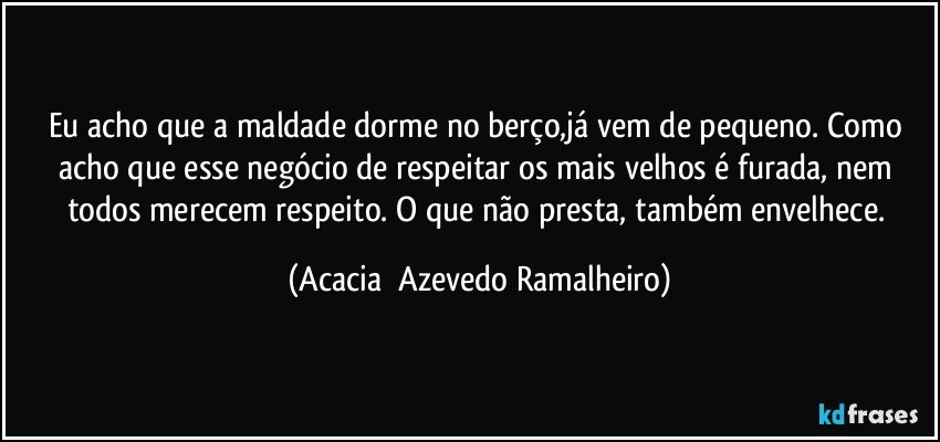 Eu acho que a maldade dorme no berço,já vem de pequeno. Como acho que esse negócio de respeitar os mais velhos é furada, nem todos merecem respeito. O que não presta, também envelhece. (Acacia  Azevedo Ramalheiro)