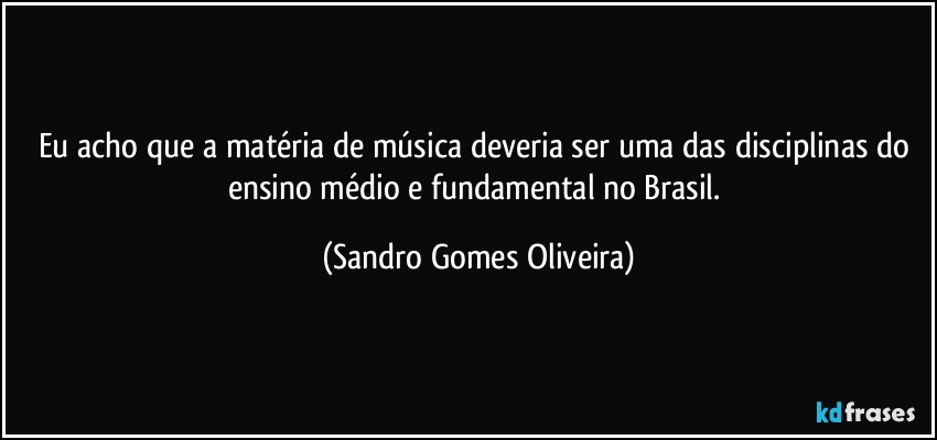 Eu acho que a matéria de música deveria ser uma das disciplinas do ensino médio e fundamental no Brasil. (Sandro Gomes Oliveira)