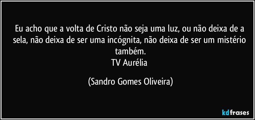 Eu acho que a volta de Cristo não seja uma luz, ou não deixa de a sela, não deixa de ser uma incógnita, não deixa de ser um mistério também.
TV Aurélia (Sandro Gomes Oliveira)
