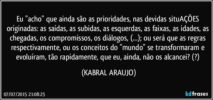 Eu "acho" que ainda são as prioridades, nas devidas situAÇÕES originadas: as saídas, as subidas, as esquerdas, as faixas, as idades, as chegadas, os compromissos, os diálogos, (...); ou será que as regras respectivamente, ou os conceitos do "mundo" se transformaram e evoluíram, tão rapidamente, que eu, ainda, não os alcancei? (?) (KABRAL ARAUJO)