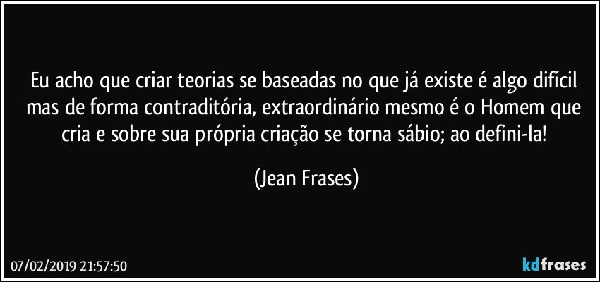 Eu acho que criar teorias se baseadas no que já existe é algo difícil mas de forma contraditória, extraordinário mesmo é o Homem que cria e sobre sua própria criação se torna sábio; ao defini-la! (Jean Frases)