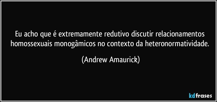 Eu acho que é extremamente redutivo discutir relacionamentos homossexuais monogâmicos no contexto da heteronormatividade. (Andrew Amaurick)