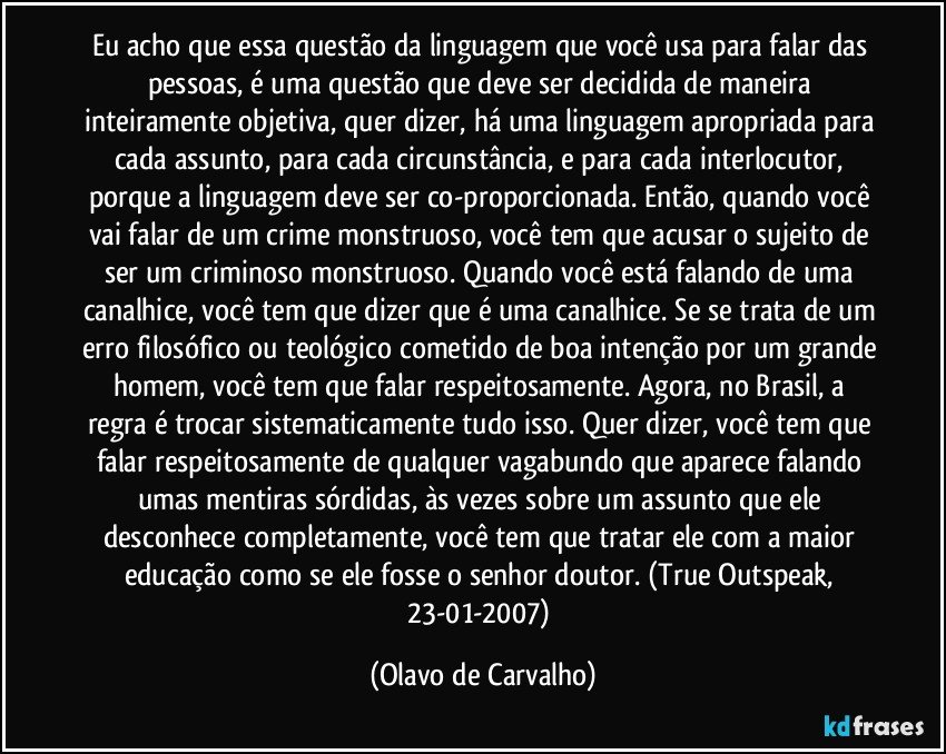 Eu acho que essa questão da linguagem que você usa para falar das pessoas, é uma questão que deve ser decidida de maneira inteiramente objetiva, quer dizer, há uma linguagem apropriada para cada assunto, para cada circunstância, e para cada interlocutor, porque a linguagem deve ser co-proporcionada. Então, quando você vai falar de um crime monstruoso, você tem que acusar o sujeito de ser um criminoso monstruoso. Quando você está falando de uma canalhice, você tem que dizer que é uma canalhice. Se se trata de um erro filosófico ou teológico cometido de boa intenção por um grande homem, você tem que falar respeitosamente. Agora, no Brasil, a regra é trocar sistematicamente tudo isso. Quer dizer, você tem que falar respeitosamente de qualquer vagabundo que aparece falando umas mentiras sórdidas, às vezes sobre um assunto que ele desconhece completamente, você tem que tratar ele com a maior educação como se ele fosse o senhor doutor. (True Outspeak, 23-01-2007) (Olavo de Carvalho)