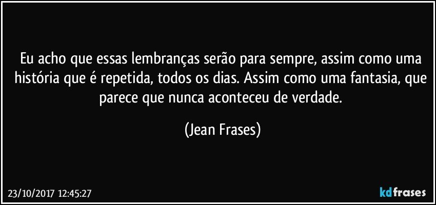 Eu acho que essas lembranças serão para sempre, assim como uma história que é repetida, todos os dias. Assim como uma fantasia, que parece que nunca aconteceu de verdade. (Jean Frases)