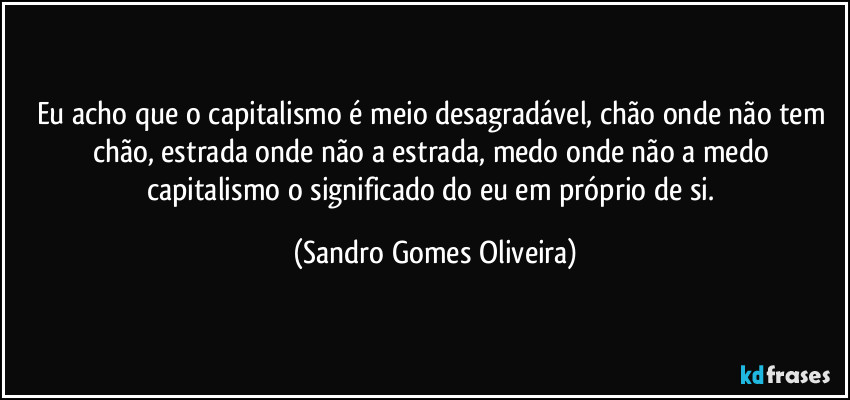 Eu acho que o capitalismo é meio desagradável, chão onde não tem chão, estrada onde não a estrada, medo onde não a medo capitalismo o significado do eu em próprio de si. (Sandro Gomes Oliveira)