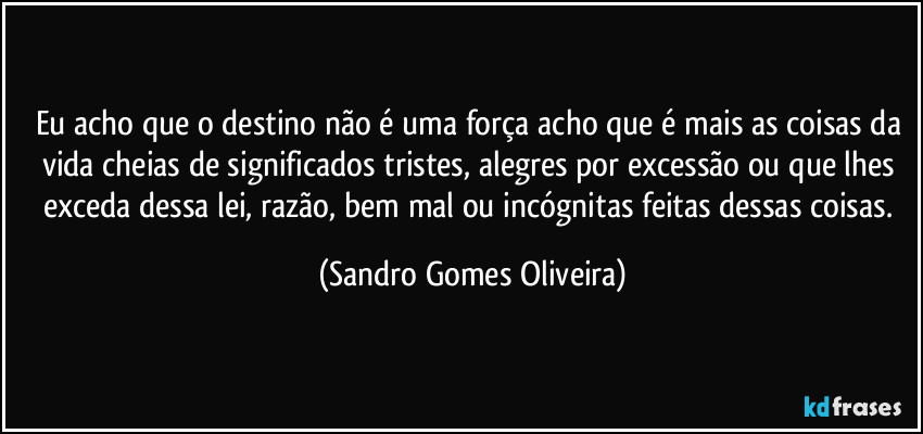 Eu acho que o destino não é uma força acho que é mais as coisas da vida cheias de significados tristes, alegres por excessão ou que lhes exceda dessa lei, razão, bem mal ou incógnitas feitas dessas coisas. (Sandro Gomes Oliveira)
