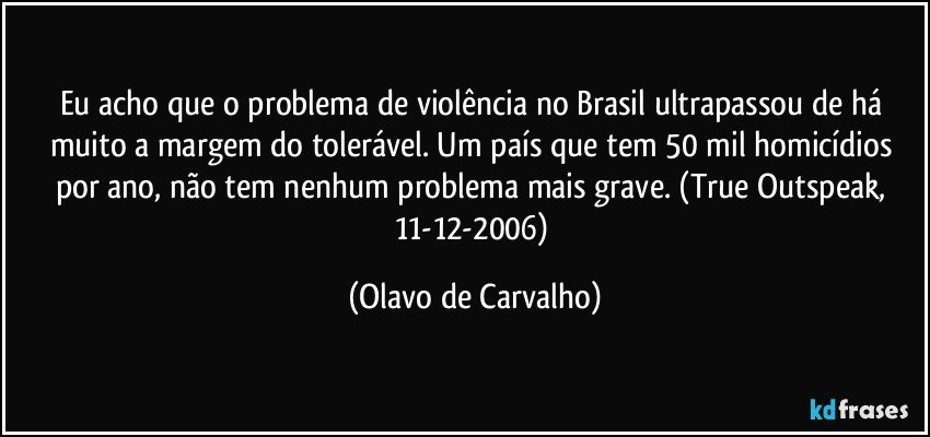 Eu acho que o problema de violência no Brasil ultrapassou de há muito a margem do tolerável. Um país que tem 50 mil homicídios por ano, não tem nenhum problema mais grave. (True Outspeak, 11-12-2006) (Olavo de Carvalho)