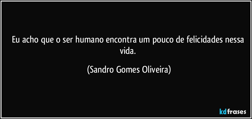 Eu acho que o ser humano encontra um pouco de felicidades nessa vida. (Sandro Gomes Oliveira)