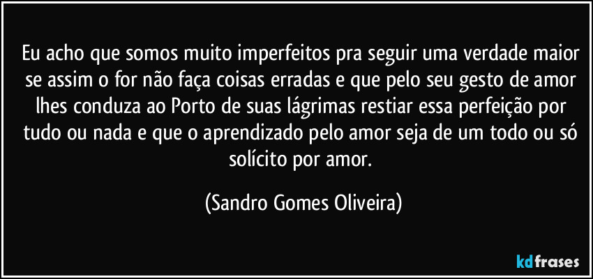 Eu acho que somos muito imperfeitos pra seguir uma verdade maior se assim o for não faça coisas erradas e que pelo seu gesto de amor lhes conduza ao Porto de suas lágrimas restiar essa perfeição por tudo ou nada e que o aprendizado pelo amor seja de um todo ou só solícito por amor. (Sandro Gomes Oliveira)