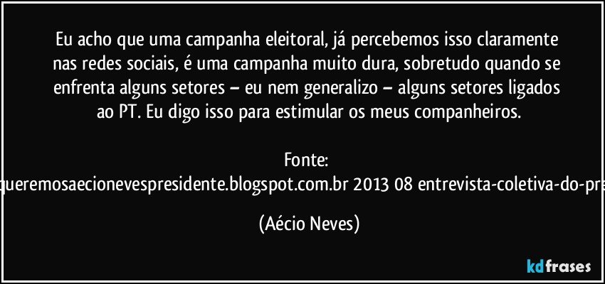 Eu acho que uma campanha eleitoral, já percebemos isso claramente nas redes sociais, é uma campanha muito dura, sobretudo quando se enfrenta alguns setores – eu nem generalizo – alguns setores ligados ao PT. Eu digo isso para estimular os meus companheiros.

Fonte: http://www.queremosaecionevespresidente.blogspot.com.br/2013/08/entrevista-coletiva-do-presidente.html (Aécio Neves)