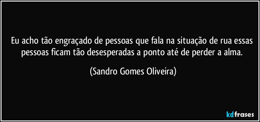 Eu acho tão engraçado de pessoas que fala na situação de rua essas pessoas ficam tão desesperadas a ponto até de perder a alma. (Sandro Gomes Oliveira)