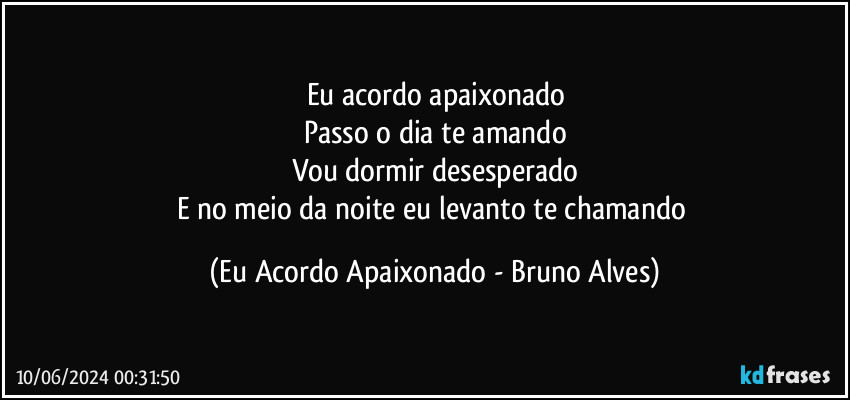 Eu acordo apaixonado
Passo o dia te amando
Vou dormir desesperado
E no meio da noite eu levanto te chamando (Eu Acordo Apaixonado - Bruno Alves)