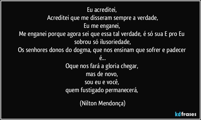 Eu acreditei, 
Acreditei que me disseram sempre a verdade,
Eu me enganei, 
Me enganei porque agora sei que essa tal verdade, é só sua E pro Eu sobrou só ilusoriedade,
Os senhores donos do dogma, que nos ensinam que sofrer e padecer é...
Oque nos fará a gloria chegar, 
mas de novo, 
sou eu e você, 
quem fustigado permanecerá, (Nilton Mendonça)