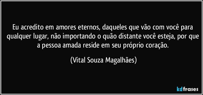 Eu acredito em amores eternos, daqueles que vão com você para qualquer lugar, não importando o quão distante você esteja, por que a pessoa amada reside em seu próprio coração. (Vital Souza Magalhães)