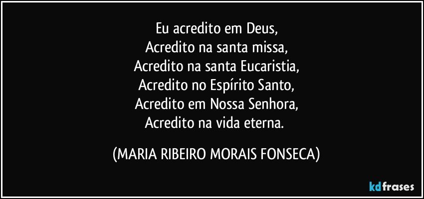 Eu acredito em Deus,
Acredito na santa missa,
Acredito na santa Eucaristia,
Acredito no Espírito Santo,
Acredito em Nossa Senhora,
Acredito na vida eterna. (MARIA RIBEIRO MORAIS FONSECA)