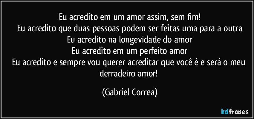 Eu acredito em um amor assim, sem fim!
Eu acredito que duas pessoas podem ser feitas uma para a outra
Eu acredito na longevidade do amor
Eu acredito em um perfeito amor
Eu acredito e sempre vou querer acreditar que você é e será o meu derradeiro amor! (Gabriel Correa)